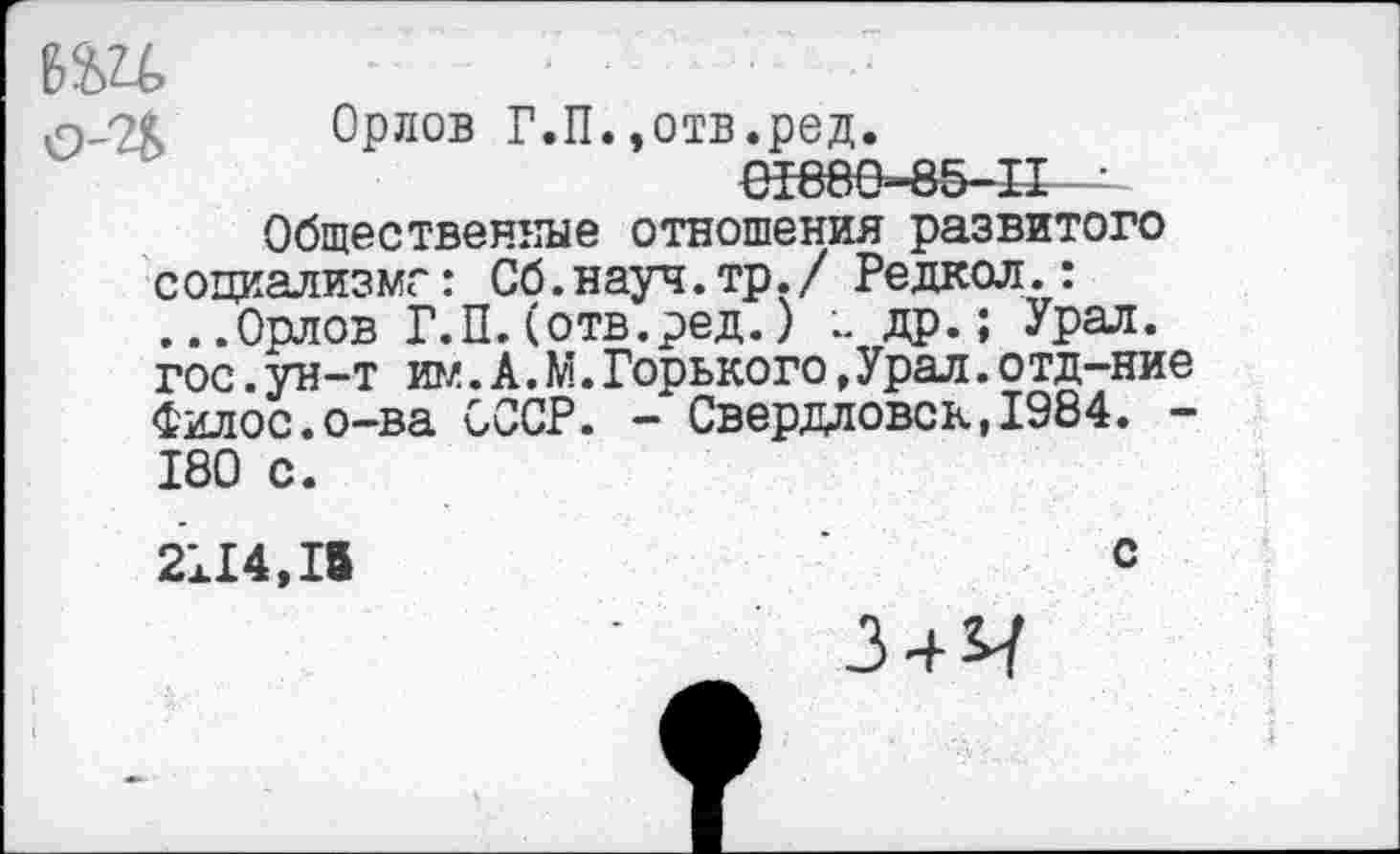 ﻿6Ш
Орлов Г.П.,отв.ред.
01880-85-11 ■
Общественные отношения развитого социализме: Сб.науч.тр./ Редкол.: ...Орлов Г.П.(отв.ред.) др.; Урал, гос.ун-т им.А.М.Горького,Урал.отд-ние Филос.о-ва СССР. - Свердловск,1984. -180 с.
2114,15	с